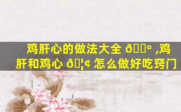 鸡肝心的做法大全 🐺 ,鸡肝和鸡心 🦢 怎么做好吃窍门